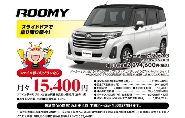 ROOMY スライドドアで乗り降り楽々！ルーミーカスタムG[1.0L・4WD・5人乗り] 車両本体価格2,294,600円（税込）。スマイル夢のりプランなら月々15,400円。お支払例■開始月25年11月■60回■実質年率4.8% 詳細条件は画像内注記の通り。